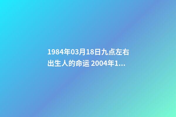 1984年03月18日九点左右出生人的命运 2004年1月18日出生的孩子的五行及命运-第1张-观点-玄机派